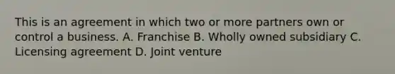 This is an agreement in which two or more partners own or control a business. A. Franchise B. Wholly owned subsidiary C. Licensing agreement D. Joint venture