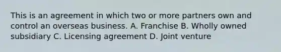 This is an agreement in which two or more partners own and control an overseas business. A. Franchise B. Wholly owned subsidiary C. Licensing agreement D. Joint venture