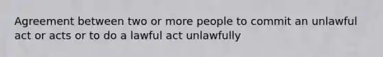 Agreement between two or more people to commit an unlawful act or acts or to do a lawful act unlawfully