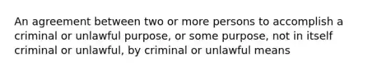 An agreement between two or more persons to accomplish a criminal or unlawful purpose, or some purpose, not in itself criminal or unlawful, by criminal or unlawful means