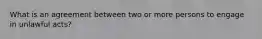 What is an agreement between two or more persons to engage in unlawful acts?