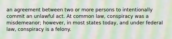 an agreement between two or more persons to intentionally commit an unlawful act. At common law, conspiracy was a misdemeanor; however, in most states today, and under federal law, conspiracy is a felony.