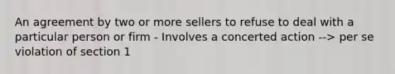 An agreement by two or more sellers to refuse to deal with a particular person or firm - Involves a concerted action --> per se violation of section 1