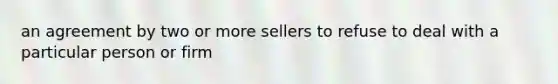 an agreement by two or more sellers to refuse to deal with a particular person or firm