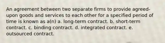 An agreement between two separate firms to provide agreed-upon goods and services to each other for a specified period of time is known as a(n) a. long-term contract. b. short-term contract. c. binding contract. d. integrated contract. e. outsourced contract.