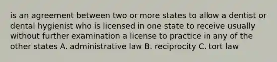 is an agreement between two or more states to allow a dentist or dental hygienist who is licensed in one state to receive usually without further examination a license to practice in any of the other states A. administrative law B. reciprocity C. tort law