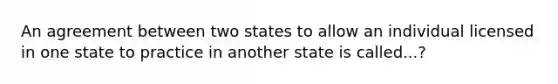 An agreement between two states to allow an individual licensed in one state to practice in another state is called...?