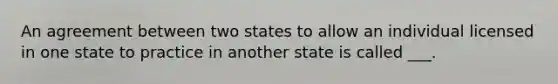 An agreement between two states to allow an individual licensed in one state to practice in another state is called ___.