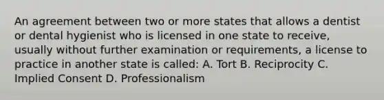 An agreement between two or more states that allows a dentist or dental hygienist who is licensed in one state to receive, usually without further examination or requirements, a license to practice in another state is called: A. Tort B. Reciprocity C. Implied Consent D. Professionalism