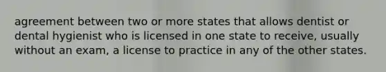 agreement between two or more states that allows dentist or dental hygienist who is licensed in one state to receive, usually without an exam, a license to practice in any of the other states.