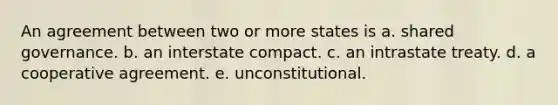 An agreement between two or more states is a. shared governance. b. an interstate compact. c. an intrastate treaty. d. a cooperative agreement. e. unconstitutional.