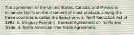 The agreement of the United States, Canada, and Mexico to eliminate tariffs on the shipment of most products among the three countries is called the Select one: a. Tariff Reduction Act of 1993. b. Uruguay Round. c. General Agreement on Tariffs and Trade. d. North American Free Trade Agreement.