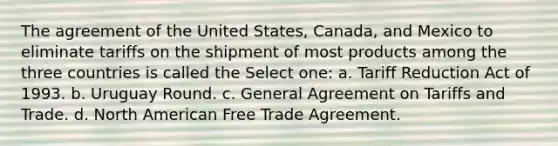 The agreement of the United States, Canada, and Mexico to eliminate tariffs on the shipment of most products among the three countries is called the Select one: a. Tariff Reduction Act of 1993. b. Uruguay Round. c. General Agreement on Tariffs and Trade. d. North American Free Trade Agreement.