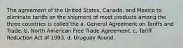 The agreement of the United States, Canada, and Mexico to eliminate tariffs on the shipment of most products among the three countries is called the a. General Agreement on Tariffs and Trade. b. North American Free Trade Agreement. c. Tariff Reduction Act of 1993. d. Uruguay Round.