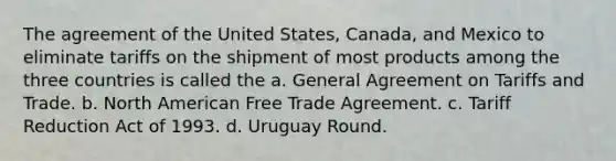 The agreement of the United States, Canada, and Mexico to eliminate tariffs on the shipment of most products among the three countries is called the a. General Agreement on Tariffs and Trade. b. North American Free Trade Agreement. c. Tariff Reduction Act of 1993. d. Uruguay Round.