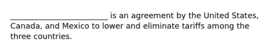 _________________________ is an agreement by the United States, Canada, and Mexico to lower and eliminate tariffs among the three countries.