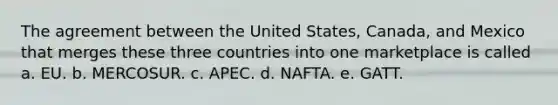 The agreement between the United States, Canada, and Mexico that merges these three countries into one marketplace is called a. EU. b. MERCOSUR. c. APEC. d. NAFTA. e. GATT.