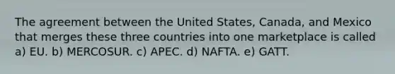 The agreement between the United States, Canada, and Mexico that merges these three countries into one marketplace is called a) EU. b) MERCOSUR. c) APEC. d) NAFTA. e) GATT.