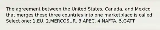 The agreement between the United States, Canada, and Mexico that merges these three countries into one marketplace is called Select one: 1.EU. 2.MERCOSUR. 3.APEC. 4.NAFTA. 5.GATT.