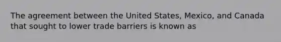 The agreement between the United States, Mexico, and Canada that sought to lower trade barriers is known as