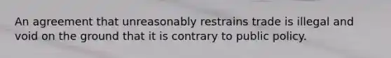 An agreement that unreasonably restrains trade is illegal and void on the ground that it is contrary to public policy.