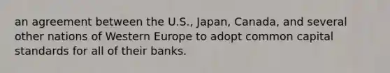 an agreement between the U.S., Japan, Canada, and several other nations of Western Europe to adopt common capital standards for all of their banks.