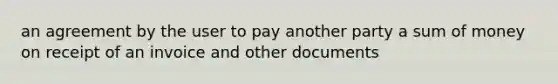 an agreement by the user to pay another party a sum of money on receipt of an invoice and other documents