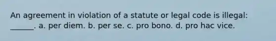 An agreement in violation of a statute or legal code is illegal: ______. a. per diem. b. per se. c. pro bono. d. pro hac vice.