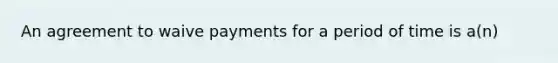 An agreement to waive payments for a period of time is a(n)