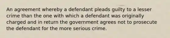 An agreement whereby a defendant pleads guilty to a lesser crime than the one with which a defendant was originally charged and in return the government agrees not to prosecute the defendant for the more serious crime.