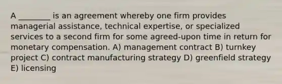 A ________ is an agreement whereby one firm provides managerial assistance, technical expertise, or specialized services to a second firm for some agreed-upon time in return for monetary compensation. A) management contract B) turnkey project C) contract manufacturing strategy D) greenfield strategy E) licensing