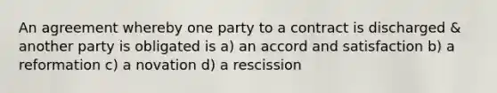 An agreement whereby one party to a contract is discharged & another party is obligated is a) an accord and satisfaction b) a reformation c) a novation d) a rescission