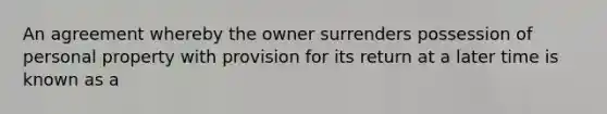 An agreement whereby the owner surrenders possession of personal property with provision for its return at a later time is known as a