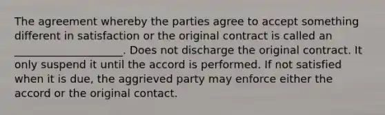 The agreement whereby the parties agree to accept something different in satisfaction or the original contract is called an ____________________. Does not discharge the original contract. It only suspend it until the accord is performed. If not satisfied when it is due, the aggrieved party may enforce either the accord or the original contact.