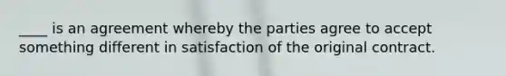 ____ is an agreement whereby the parties agree to accept something different in satisfaction of the original contract.