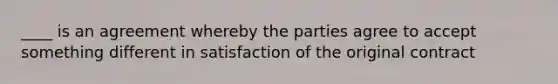 ____ is an agreement whereby the parties agree to accept something different in satisfaction of the original contract