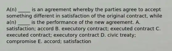 ​A(n) _____ is an agreement whereby the parties agree to accept something different in satisfaction of the original​ contract, while​ a(n) _____ is the performance of the new agreement. A. ​satisfaction; accord B. executory​ contract; executed contract C. executed​ contract; executory contract D. civic​ treaty; compromise E. ​accord; satisfaction