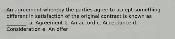 An agreement whereby the parties agree to accept something different in satisfaction of the original contract is known as​ ________. a. Agreement b. An accord c. Acceptance d. Consideration e. An offer