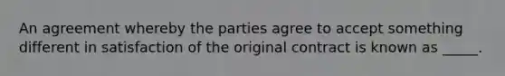 An agreement whereby the parties agree to accept something different in satisfaction of the original contract is known as _____.