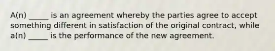 A(n) _____ is an agreement whereby the parties agree to accept something different in satisfaction of the original​ contract, while​ a(n) _____ is the performance of the new agreement.