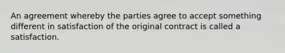 An agreement whereby the parties agree to accept something different in satisfaction of the original contract is called a satisfaction.