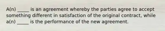 A(n) _____ is an agreement whereby the parties agree to accept something different in satisfaction of the original contract, while a(n) _____ is the performance of the new agreement.