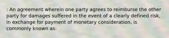 : An agreement wherein one party agrees to reimburse the other party for damages suffered in the event of a clearly defined risk, in exchange for payment of monetary consideration, is commonly known as: