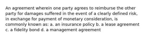 An agreement wherein one party agrees to reimburse the other party for damages suffered in the event of a clearly defined risk, in exchange for payment of monetary consideration, is commonly known as: a. an insurance policy b. a lease agreement c. a fidelity bond d. a management agreement