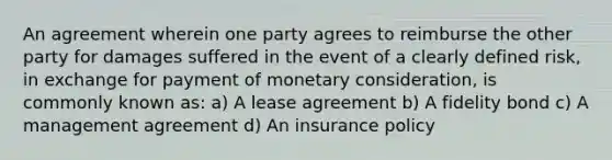 An agreement wherein one party agrees to reimburse the other party for damages suffered in the event of a clearly defined risk, in exchange for payment of monetary consideration, is commonly known as: a) A lease agreement b) A fidelity bond c) A management agreement d) An insurance policy