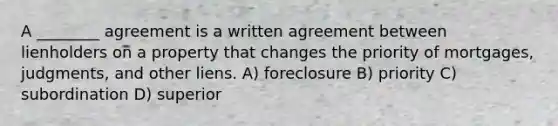 A ________ agreement is a written agreement between lienholders on a property that changes the priority of mortgages, judgments, and other liens. A) foreclosure B) priority C) subordination D) superior