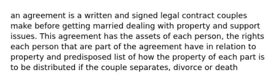 an agreement is a written and signed legal contract couples make before getting married dealing with property and support issues. This agreement has the assets of each person, the rights each person that are part of the agreement have in relation to property and predisposed list of how the property of each part is to be distributed if the couple separates, divorce or death