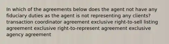 In which of the agreements below does the agent not have any fiduciary duties as the agent is not representing any clients? transaction coordinator agreement exclusive right-to-sell listing agreement exclusive right-to-represent agreement exclusive agency agreement