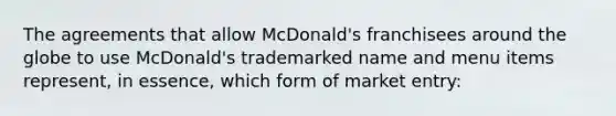 The agreements that allow McDonald's franchisees around the globe to use McDonald's trademarked name and menu items represent, in essence, which form of market entry: