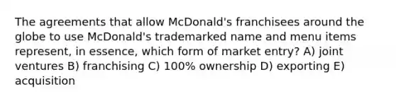 The agreements that allow McDonald's franchisees around the globe to use McDonald's trademarked name and menu items represent, in essence, which form of market entry? A) joint ventures B) franchising C) 100% ownership D) exporting E) acquisition